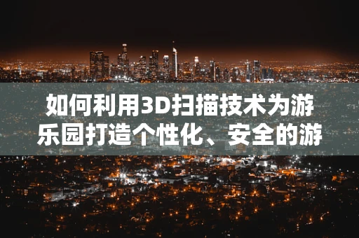 如何利用3D扫描技术为游乐园打造个性化、安全的游乐体验？