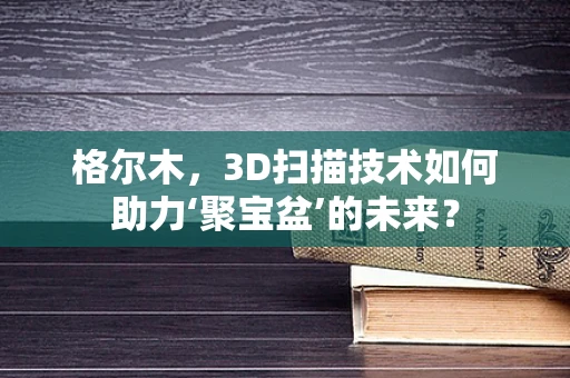 格尔木，3D扫描技术如何助力‘聚宝盆’的未来？