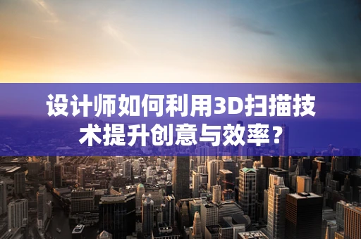 设计师如何利用3D扫描技术提升创意与效率？