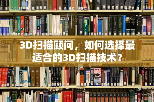 3D扫描顾问，如何选择最适合的3D扫描技术？