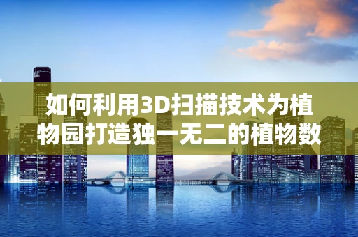 如何利用3D扫描技术为植物园打造独一无二的植物数字档案？