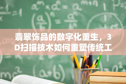 翡翠饰品的数字化重生，3D扫描技术如何重塑传统工艺？