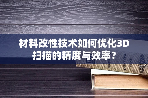 材料改性技术如何优化3D扫描的精度与效率？
