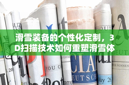 滑雪装备的个性化定制，3D扫描技术如何重塑滑雪体验？