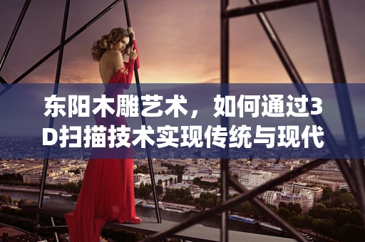 东阳木雕艺术，如何通过3D扫描技术实现传统与现代的完美融合？