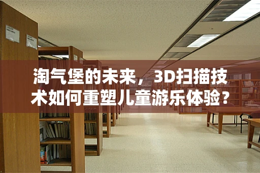 淘气堡的未来，3D扫描技术如何重塑儿童游乐体验？
