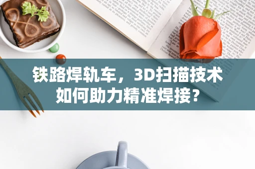 铁路焊轨车，3D扫描技术如何助力精准焊接？