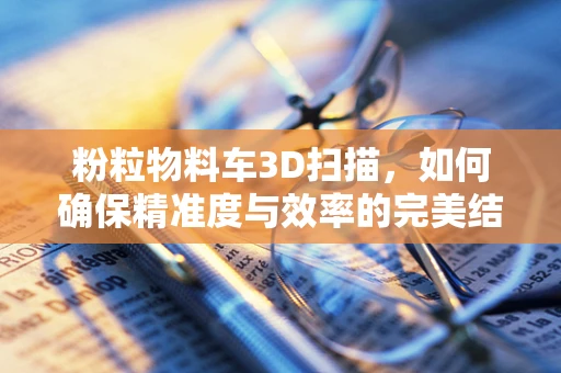 粉粒物料车3D扫描，如何确保精准度与效率的完美结合？