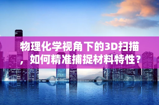 物理化学视角下的3D扫描，如何精准捕捉材料特性？
