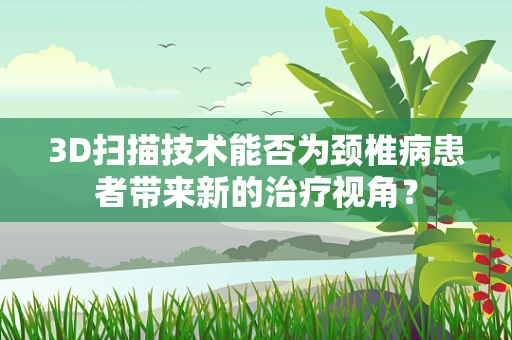 3D扫描技术能否为颈椎病患者带来新的治疗视角？