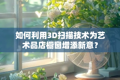 如何利用3D扫描技术为艺术品店橱窗增添新意？
