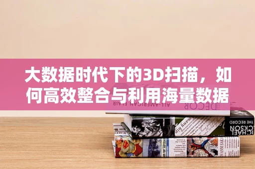 大数据时代下的3D扫描，如何高效整合与利用海量数据？