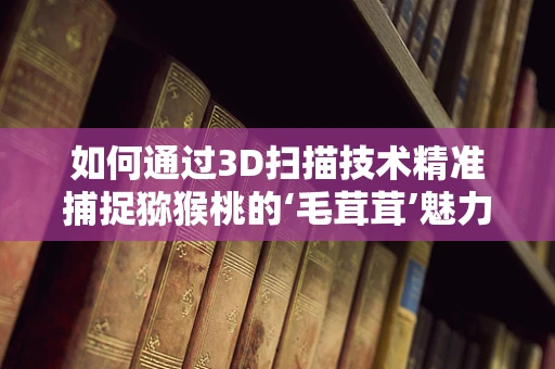 如何通过3D扫描技术精准捕捉猕猴桃的‘毛茸茸’魅力？