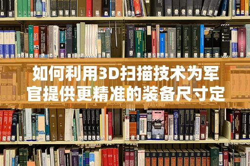 如何利用3D扫描技术为军官提供更精准的装备尺寸定制？