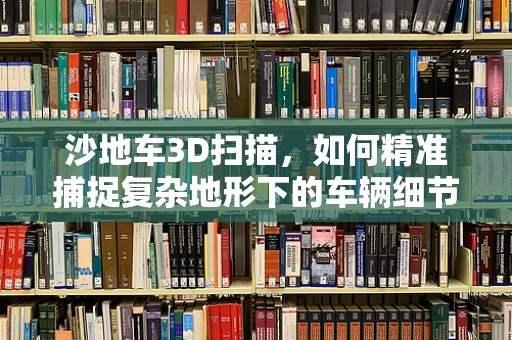 沙地车3D扫描，如何精准捕捉复杂地形下的车辆细节？