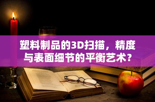 塑料制品的3D扫描，精度与表面细节的平衡艺术？