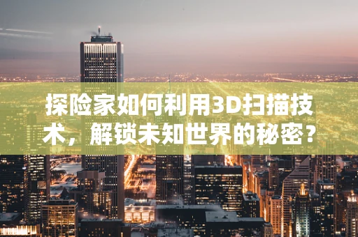 探险家如何利用3D扫描技术，解锁未知世界的秘密？