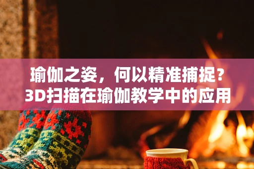 瑜伽之姿，何以精准捕捉？3D扫描在瑜伽教学中的应用挑战