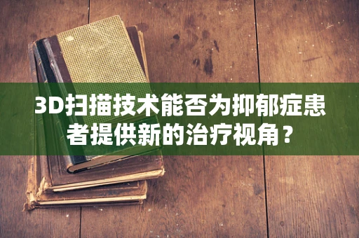 3D扫描技术能否为抑郁症患者提供新的治疗视角？
