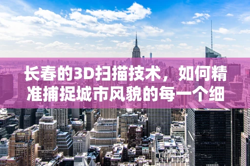 长春的3D扫描技术，如何精准捕捉城市风貌的每一个细节？