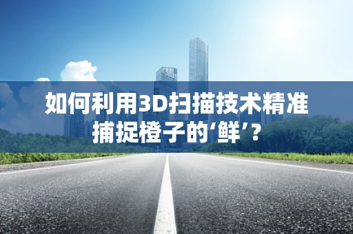 如何利用3D扫描技术精准捕捉橙子的‘鲜’？