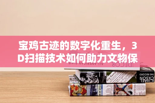 宝鸡古迹的数字化重生，3D扫描技术如何助力文物保护？