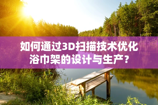 如何通过3D扫描技术优化浴巾架的设计与生产？