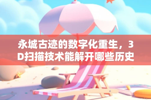 永城古迹的数字化重生，3D扫描技术能解开哪些历史谜团？