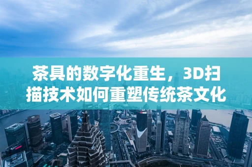 茶具的数字化重生，3D扫描技术如何重塑传统茶文化的现代体验？