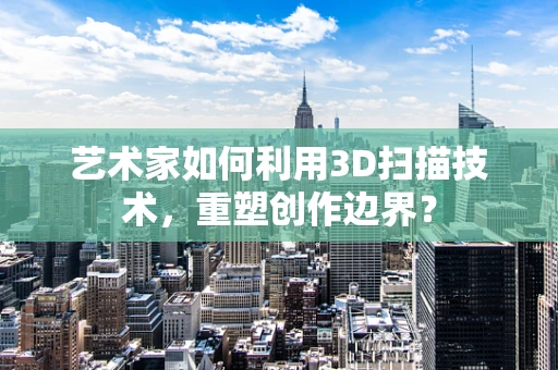 艺术家如何利用3D扫描技术，重塑创作边界？