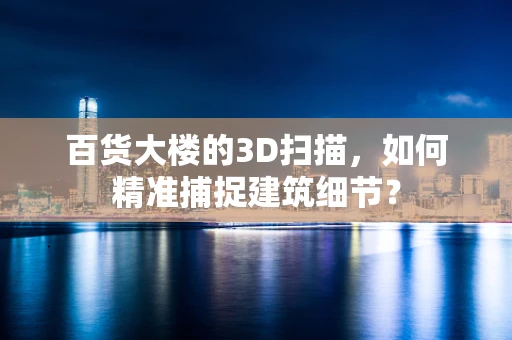百货大楼的3D扫描，如何精准捕捉建筑细节？