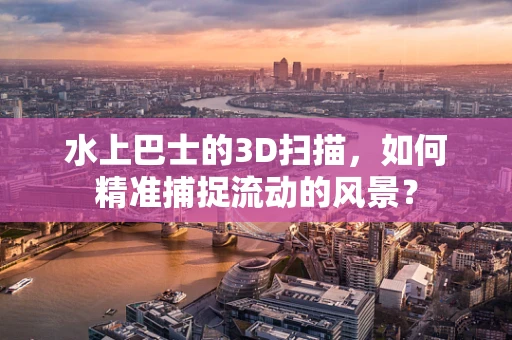 水上巴士的3D扫描，如何精准捕捉流动的风景？