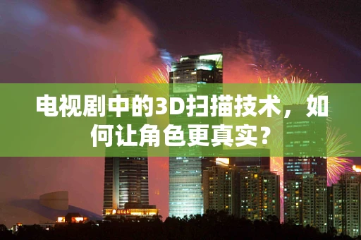 电视剧中的3D扫描技术，如何让角色更真实？