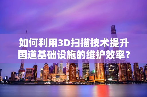 如何利用3D扫描技术提升国道基础设施的维护效率？