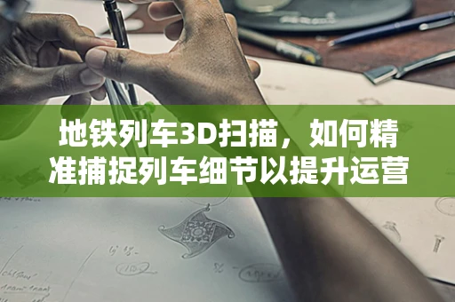 地铁列车3D扫描，如何精准捕捉列车细节以提升运营安全？
