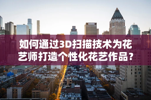 如何通过3D扫描技术为花艺师打造个性化花艺作品？
