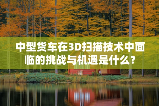 中型货车在3D扫描技术中面临的挑战与机遇是什么？