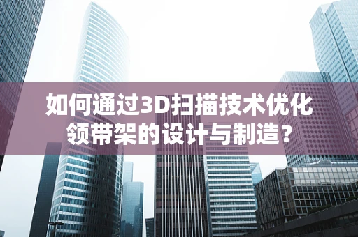 如何通过3D扫描技术优化领带架的设计与制造？