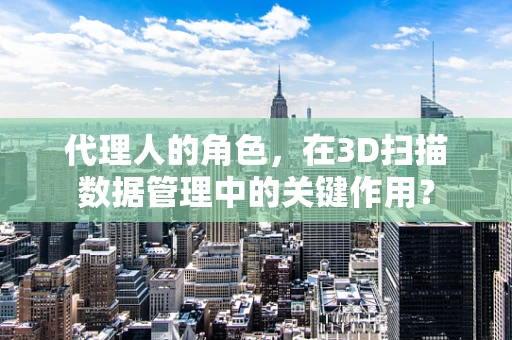 代理人的角色，在3D扫描数据管理中的关键作用？