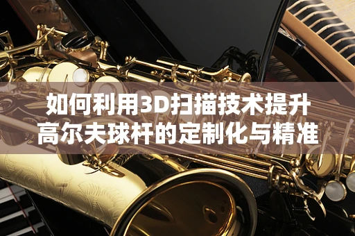 如何利用3D扫描技术提升高尔夫球杆的定制化与精准度？