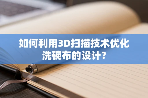 如何利用3D扫描技术优化洗碗布的设计？