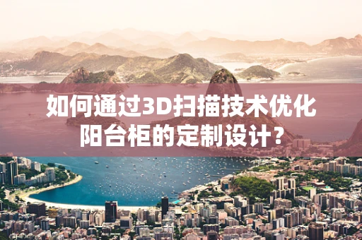 如何通过3D扫描技术优化阳台柜的定制设计？