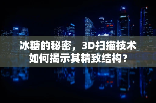 冰糖的秘密，3D扫描技术如何揭示其精致结构？