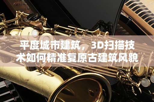 平度城市建筑，3D扫描技术如何精准复原古建筑风貌？