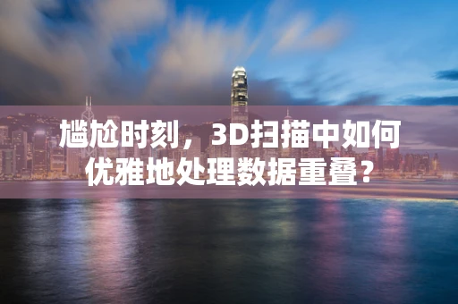 尴尬时刻，3D扫描中如何优雅地处理数据重叠？