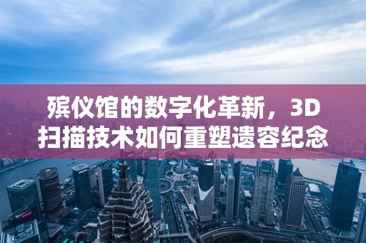 殡仪馆的数字化革新，3D扫描技术如何重塑遗容纪念？