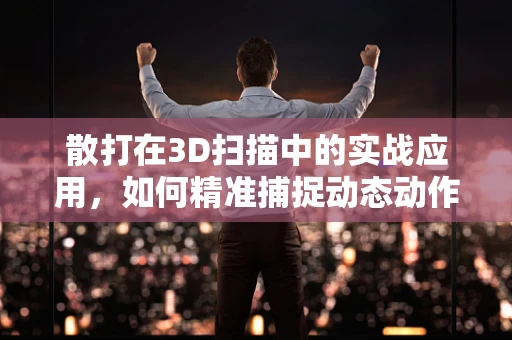 散打在3D扫描中的实战应用，如何精准捕捉动态动作细节？