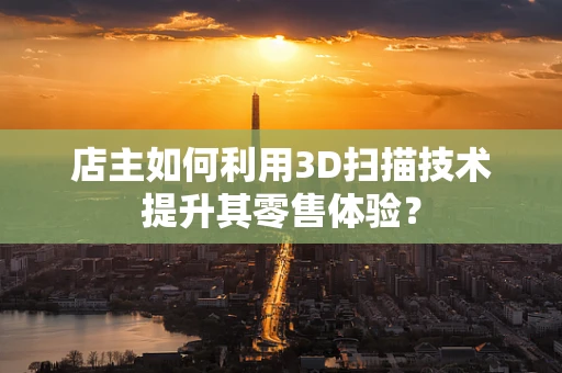 店主如何利用3D扫描技术提升其零售体验？
