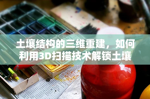 土壤结构的三维重建，如何利用3D扫描技术解锁土壤学的秘密？