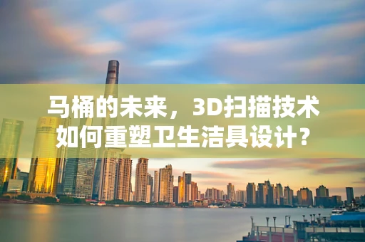 马桶的未来，3D扫描技术如何重塑卫生洁具设计？